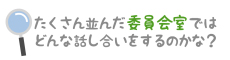 たくさん並んだ委員会室ではどんな話し合いをするのかな？